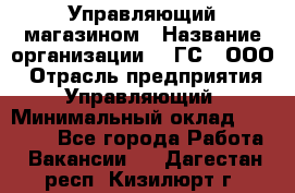 Управляющий магазином › Название организации ­ "ГС", ООО › Отрасль предприятия ­ Управляющий › Минимальный оклад ­ 35 000 - Все города Работа » Вакансии   . Дагестан респ.,Кизилюрт г.